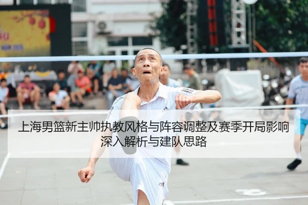 上海男篮新主帅执教风格与阵容调整及赛季开局影响深入解析与建队思路